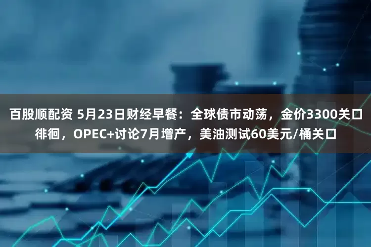 百股顺配资 5月23日财经早餐：全球债市动荡，金价3300关口徘徊，OPEC+讨论7月增产，美油测试60美元/桶关口