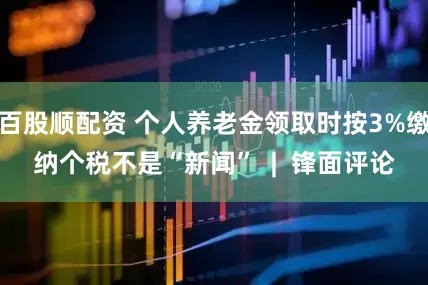 百股顺配资 个人养老金领取时按3%缴纳个税不是“新闻”  |  锋面评论