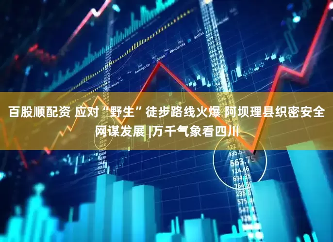 百股顺配资 应对“野生”徒步路线火爆 阿坝理县织密安全网谋发展 |万千气象看四川