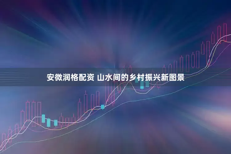 安微润格配资 山水间的乡村振兴新图景