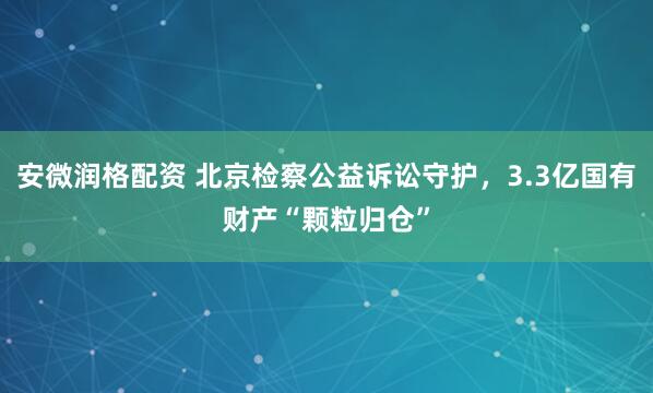 安微润格配资 北京检察公益诉讼守护，3.3亿国有财产“颗粒归仓”
