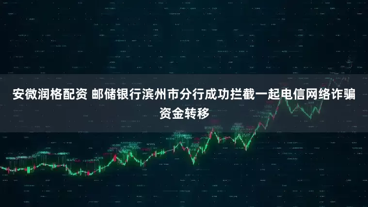安微润格配资 邮储银行滨州市分行成功拦截一起电信网络诈骗资金转移