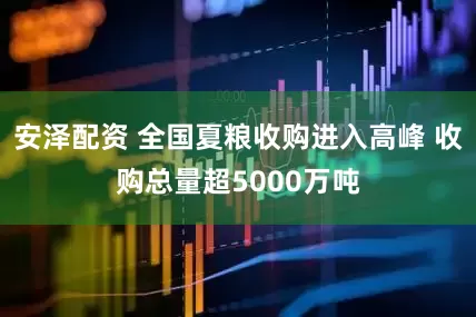 安泽配资 全国夏粮收购进入高峰 收购总量超5000万吨
