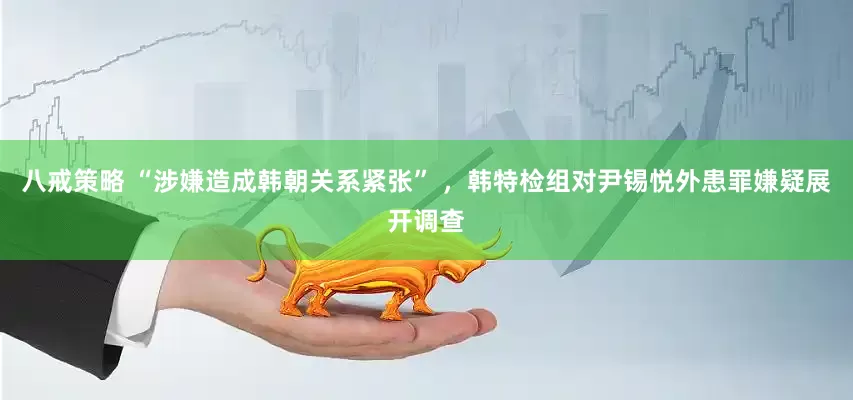 八戒策略 “涉嫌造成韩朝关系紧张” ，韩特检组对尹锡悦外患罪嫌疑展开调查