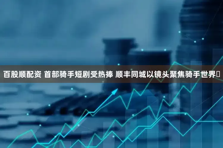 百股顺配资 首部骑手短剧受热捧 顺丰同城以镜头聚焦骑手世界​