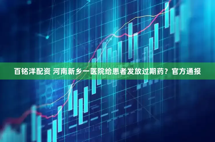 百铭洋配资 河南新乡一医院给患者发放过期药？官方通报