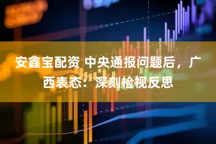 安鑫宝配资 中央通报问题后，广西表态：深刻检视反思