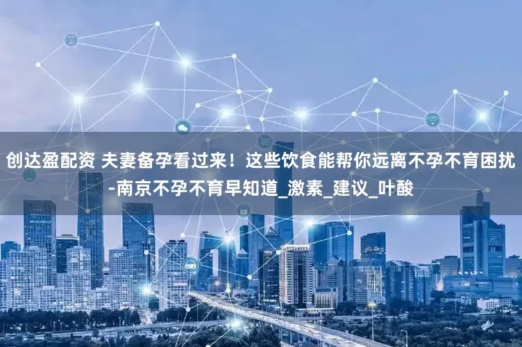 创达盈配资 夫妻备孕看过来！这些饮食能帮你远离不孕不育困扰-南京不孕不育早知道_激素_建议_叶酸