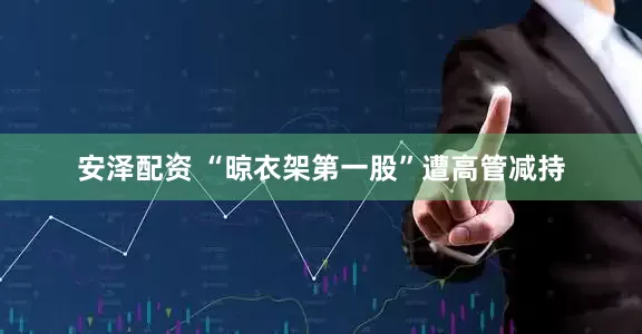 安泽配资 “晾衣架第一股”遭高管减持