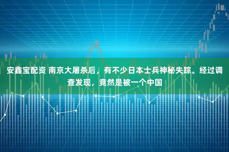 安鑫宝配资 南京大屠杀后，有不少日本士兵神秘失踪。经过调查发现，竟然是被一个中国